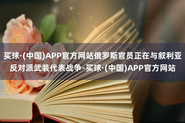 买球·(中国)APP官方网站俄罗斯官员正在与叙利亚反对派武装代表战争-买球·(中国)APP官方网站