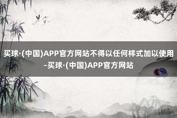 买球·(中国)APP官方网站不得以任何样式加以使用-买球·(中国)APP官方网站