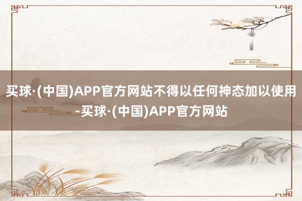 买球·(中国)APP官方网站不得以任何神态加以使用-买球·(中国)APP官方网站