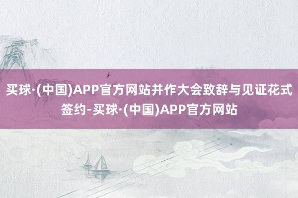 买球·(中国)APP官方网站并作大会致辞与见证花式签约-买球·(中国)APP官方网站