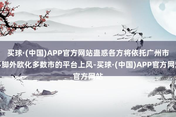 买球·(中国)APP官方网站蛊惑各方将依托广州市手脚外欧化多数市的平台上风-买球·(中国)APP官方网站