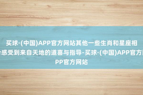 买球·(中国)APP官方网站其他一些生肖和星座相通会感受到来自天地的道喜与指导-买球·(中国)APP官方网站