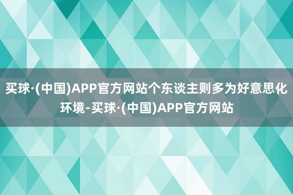 买球·(中国)APP官方网站个东谈主则多为好意思化环境-买球·(中国)APP官方网站