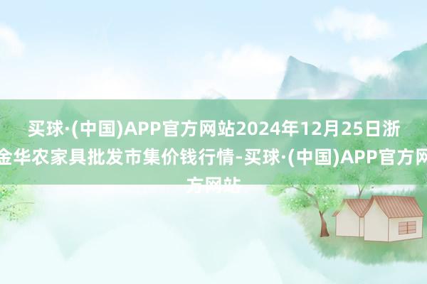 买球·(中国)APP官方网站2024年12月25日浙江金华农家具批发市集价钱行情-买球·(中国)APP官方网站