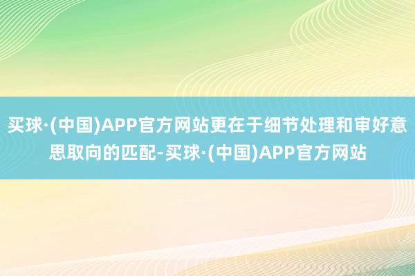 买球·(中国)APP官方网站更在于细节处理和审好意思取向的匹配-买球·(中国)APP官方网站