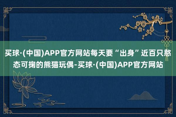 买球·(中国)APP官方网站每天要“出身”近百只憨态可掬的熊猫玩偶-买球·(中国)APP官方网站