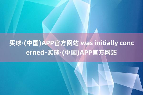 买球·(中国)APP官方网站 was initially concerned-买球·(中国)APP官方网站