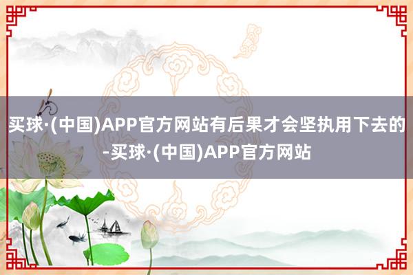 买球·(中国)APP官方网站有后果才会坚执用下去的-买球·(中国)APP官方网站