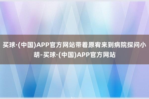 买球·(中国)APP官方网站带着原宥来到病院探问小胡-买球·(中国)APP官方网站