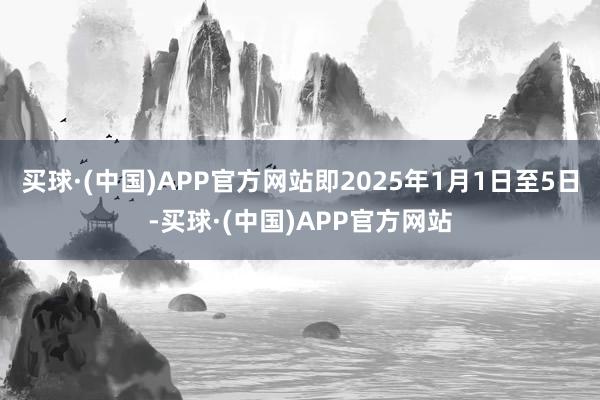 买球·(中国)APP官方网站即2025年1月1日至5日-买球·(中国)APP官方网站