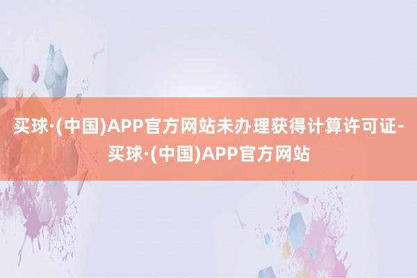 买球·(中国)APP官方网站未办理获得计算许可证-买球·(中国)APP官方网站