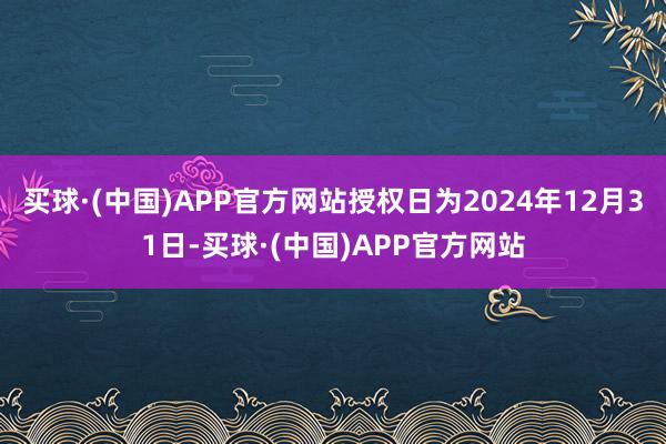 买球·(中国)APP官方网站授权日为2024年12月31日-买球·(中国)APP官方网站