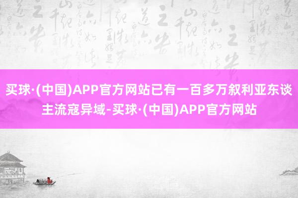 买球·(中国)APP官方网站已有一百多万叙利亚东谈主流寇异域-买球·(中国)APP官方网站