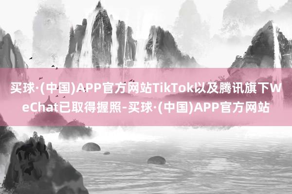 买球·(中国)APP官方网站TikTok以及腾讯旗下WeChat已取得握照-买球·(中国)APP官方网站