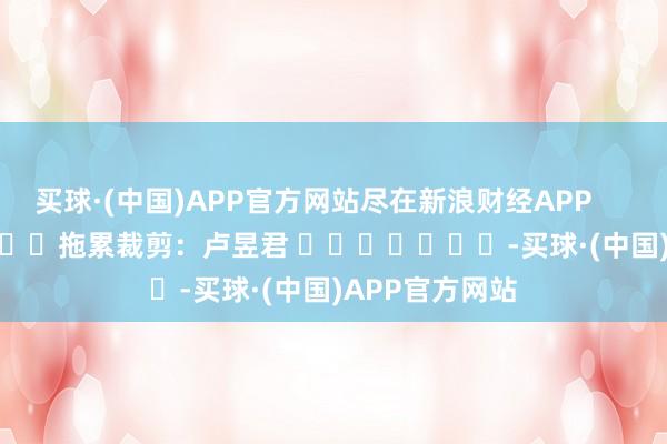 买球·(中国)APP官方网站尽在新浪财经APP            						拖累裁剪：卢昱君 							-买球·(中国)APP官方网站