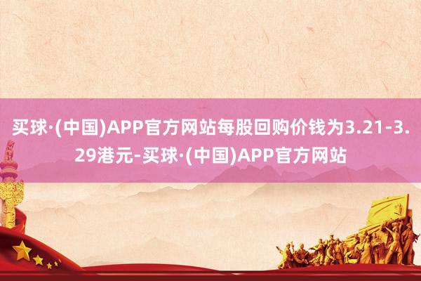 买球·(中国)APP官方网站每股回购价钱为3.21-3.29港元-买球·(中国)APP官方网站