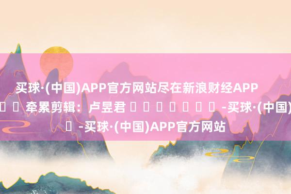 买球·(中国)APP官方网站尽在新浪财经APP            						牵累剪辑：卢昱君 							-买球·(中国)APP官方网站