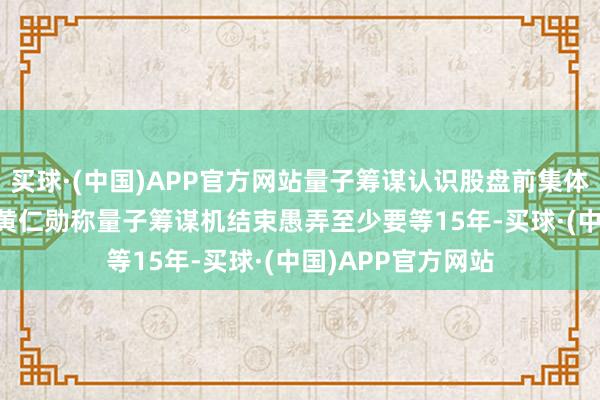 买球·(中国)APP官方网站量子筹谋认识股盘前集体下挫 英伟达CEO黄仁勋称量子筹谋机结束愚弄至少要等15年-买球·(中国)APP官方网站