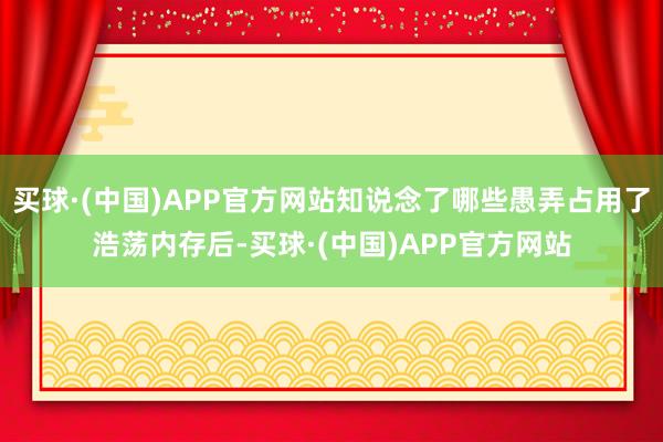 买球·(中国)APP官方网站知说念了哪些愚弄占用了浩荡内存后-买球·(中国)APP官方网站