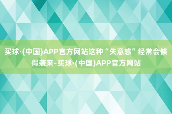 买球·(中国)APP官方网站这种“失意感”经常会倏得袭来-买球·(中国)APP官方网站