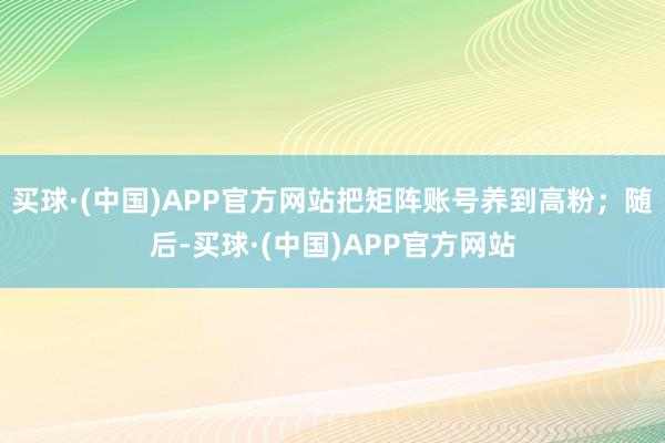 买球·(中国)APP官方网站把矩阵账号养到高粉；随后-买球·(中国)APP官方网站