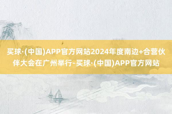 买球·(中国)APP官方网站2024年度南边+合营伙伴大会在广州举行-买球·(中国)APP官方网站