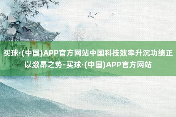 买球·(中国)APP官方网站中国科技效率升沉功绩正以激昂之势-买球·(中国)APP官方网站