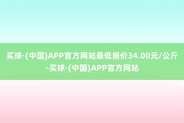 买球·(中国)APP官方网站最低报价34.00元/公斤-买球·(中国)APP官方网站