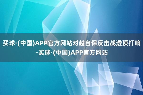 买球·(中国)APP官方网站对越自保反击战透顶打响-买球·(中国)APP官方网站