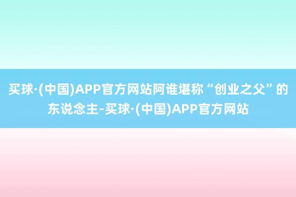 买球·(中国)APP官方网站阿谁堪称“创业之父”的东说念主-买球·(中国)APP官方网站