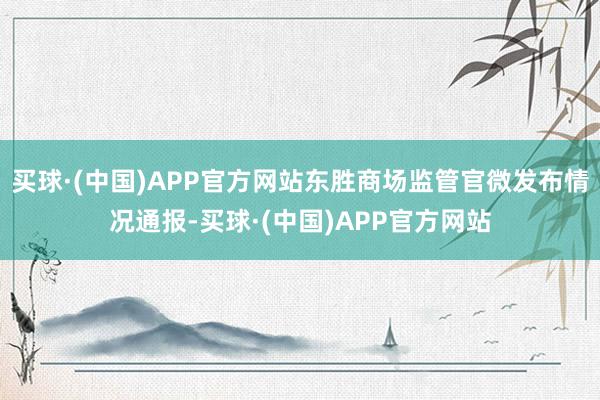 买球·(中国)APP官方网站东胜商场监管官微发布情况通报-买球·(中国)APP官方网站