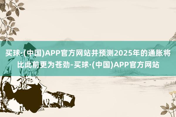 买球·(中国)APP官方网站并预测2025年的通胀将比此前更为苍劲-买球·(中国)APP官方网站