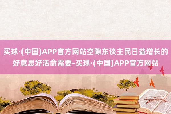 买球·(中国)APP官方网站空隙东谈主民日益增长的好意思好活命需要-买球·(中国)APP官方网站