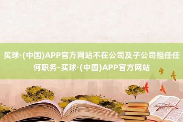 买球·(中国)APP官方网站不在公司及子公司担任任何职务-买球·(中国)APP官方网站