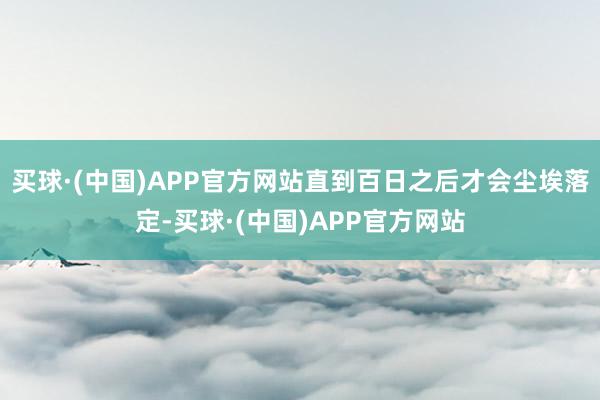 买球·(中国)APP官方网站直到百日之后才会尘埃落定-买球·(中国)APP官方网站