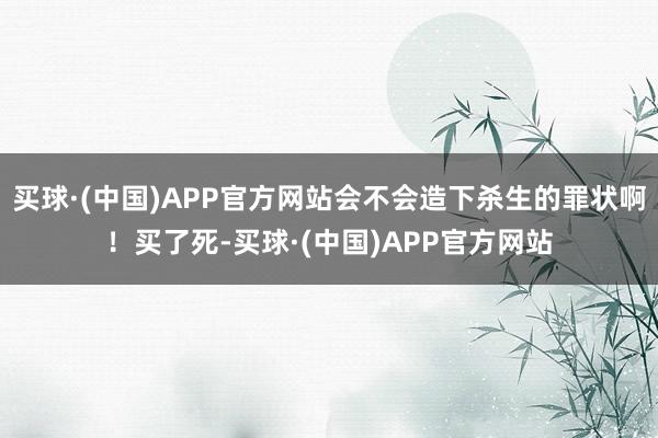 买球·(中国)APP官方网站会不会造下杀生的罪状啊！买了死-买球·(中国)APP官方网站