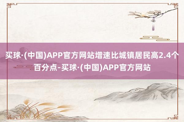 买球·(中国)APP官方网站增速比城镇居民高2.4个百分点-买球·(中国)APP官方网站