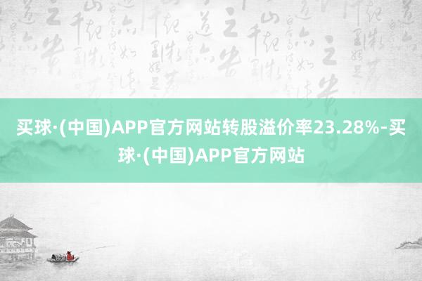 买球·(中国)APP官方网站转股溢价率23.28%-买球·(中国)APP官方网站