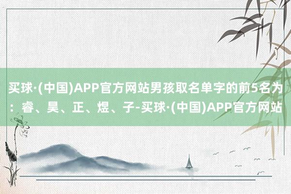 买球·(中国)APP官方网站男孩取名单字的前5名为：睿、昊、正、煜、子-买球·(中国)APP官方网站