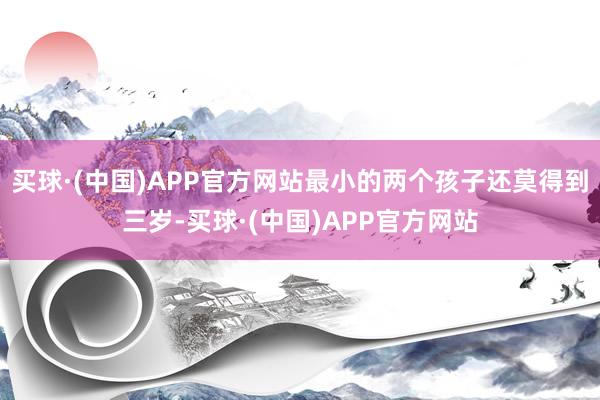 买球·(中国)APP官方网站最小的两个孩子还莫得到三岁-买球·(中国)APP官方网站