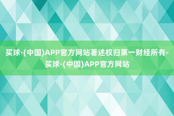 买球·(中国)APP官方网站著述权归第一财经所有-买球·(中国)APP官方网站