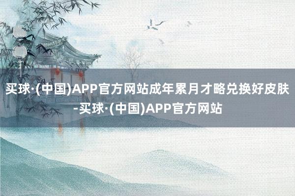 买球·(中国)APP官方网站成年累月才略兑换好皮肤-买球·(中国)APP官方网站